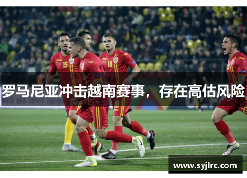 罗马尼亚冲击越南赛事，存在高估风险