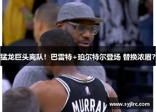 猛龙巨头离队！巴雷特+珀尔特尔登场 替换浓眉？